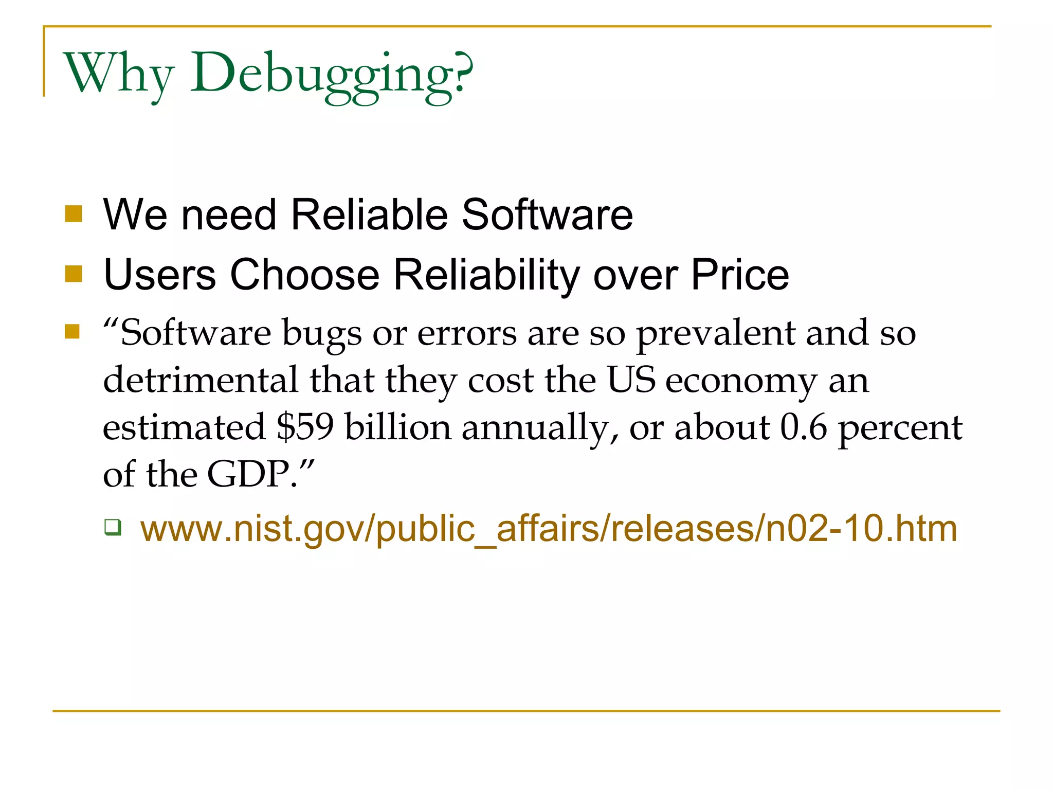 Why Debugging? We need Reliable Software Users Choose Reliability over Price “ Software bugs or errors are so prevalent and so detrimental that they cost the US economy an estimated $59 billion annually, or about 0.6 percent of the GDP.” www.nist.gov/public_affairs/releases/n02-10.htm   