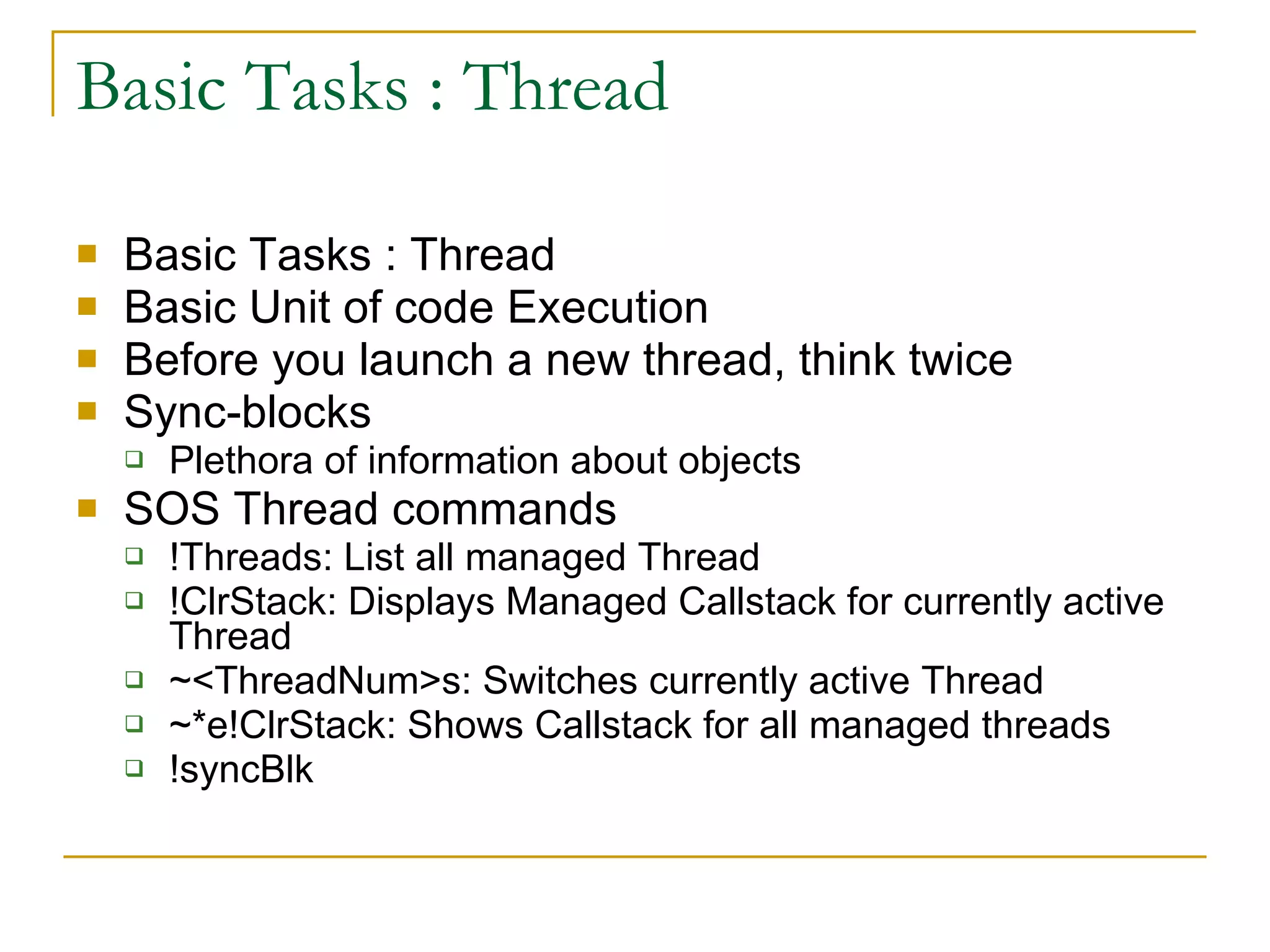 Basic Tasks : Thread Basic Tasks : Thread Basic Unit of code Execution Before you launch a new thread, think twice  Sync-blocks Plethora of information about objects SOS Thread commands !Threads: List all managed Thread !ClrStack: Displays Managed Callstack for currently active Thread ~<ThreadNum>s: Switches currently active Thread ~*e!ClrStack: Shows Callstack for all managed threads !syncBlk 