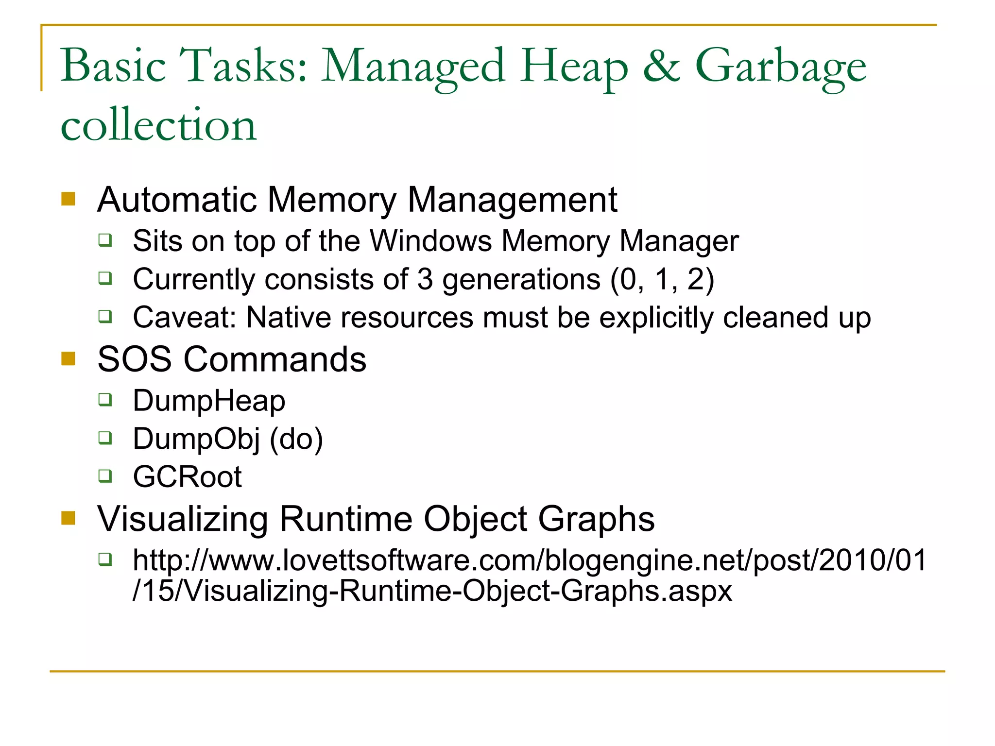 Basic Tasks: Managed Heap & Garbage collection Automatic Memory Management Sits on top of the Windows Memory Manager Currently consists of 3 generations (0, 1, 2) Caveat: Native resources must be explicitly cleaned up SOS Commands DumpHeap DumpObj (do) GCRoot Visualizing Runtime Object Graphs http://www.lovettsoftware.com/blogengine.net/post/2010/01/15/Visualizing-Runtime-Object-Graphs.aspx 