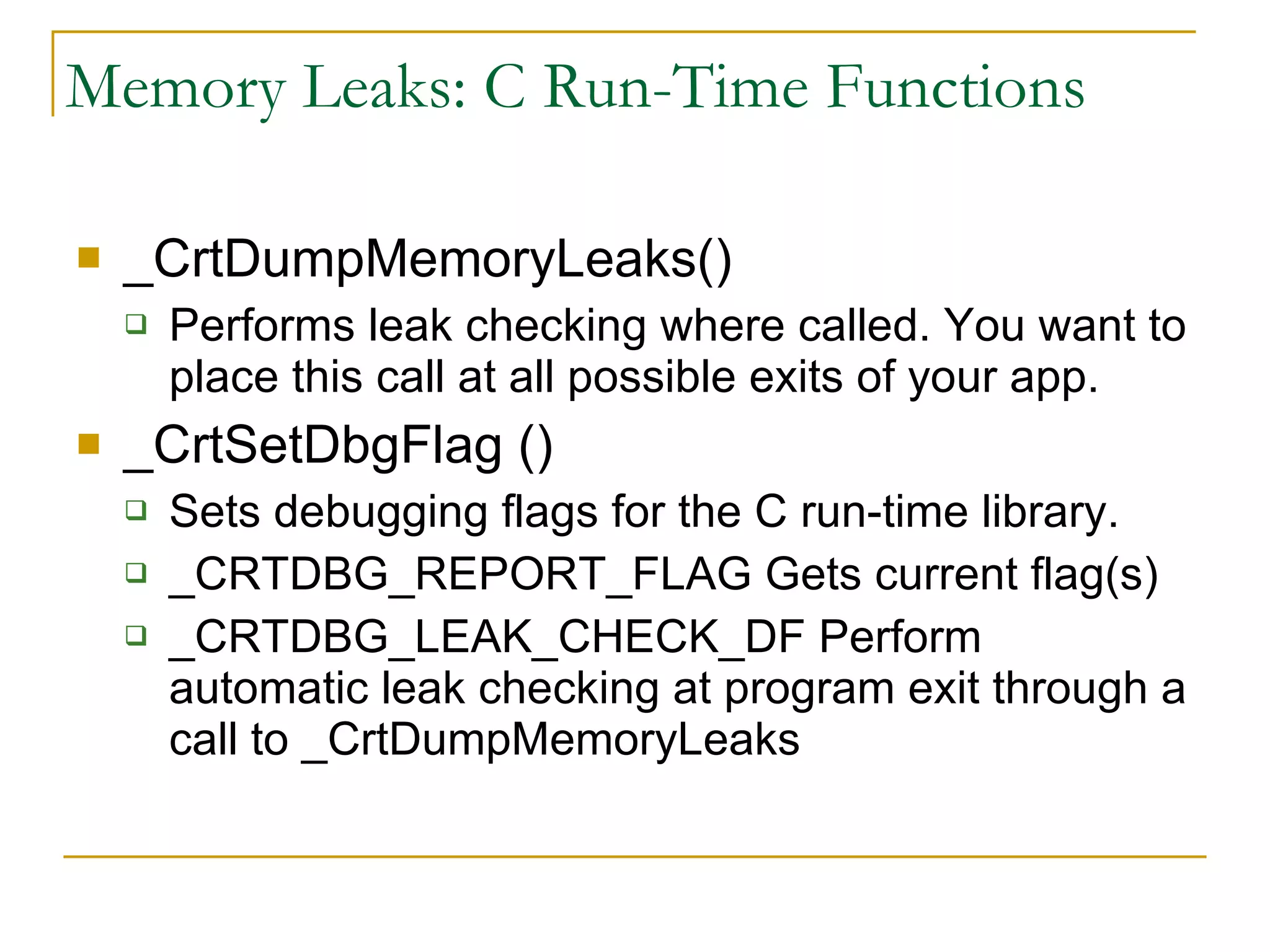 Memory Leaks: C Run-Time Functions _CrtDumpMemoryLeaks() Performs leak checking where called. You want to place this call at all possible exits of your app. _CrtSetDbgFlag () Sets debugging flags for the C run-time library. _CRTDBG_REPORT_FLAG Gets current flag(s) _CRTDBG_LEAK_CHECK_DF Perform automatic leak checking at program exit through a call to _CrtDumpMemoryLeaks 