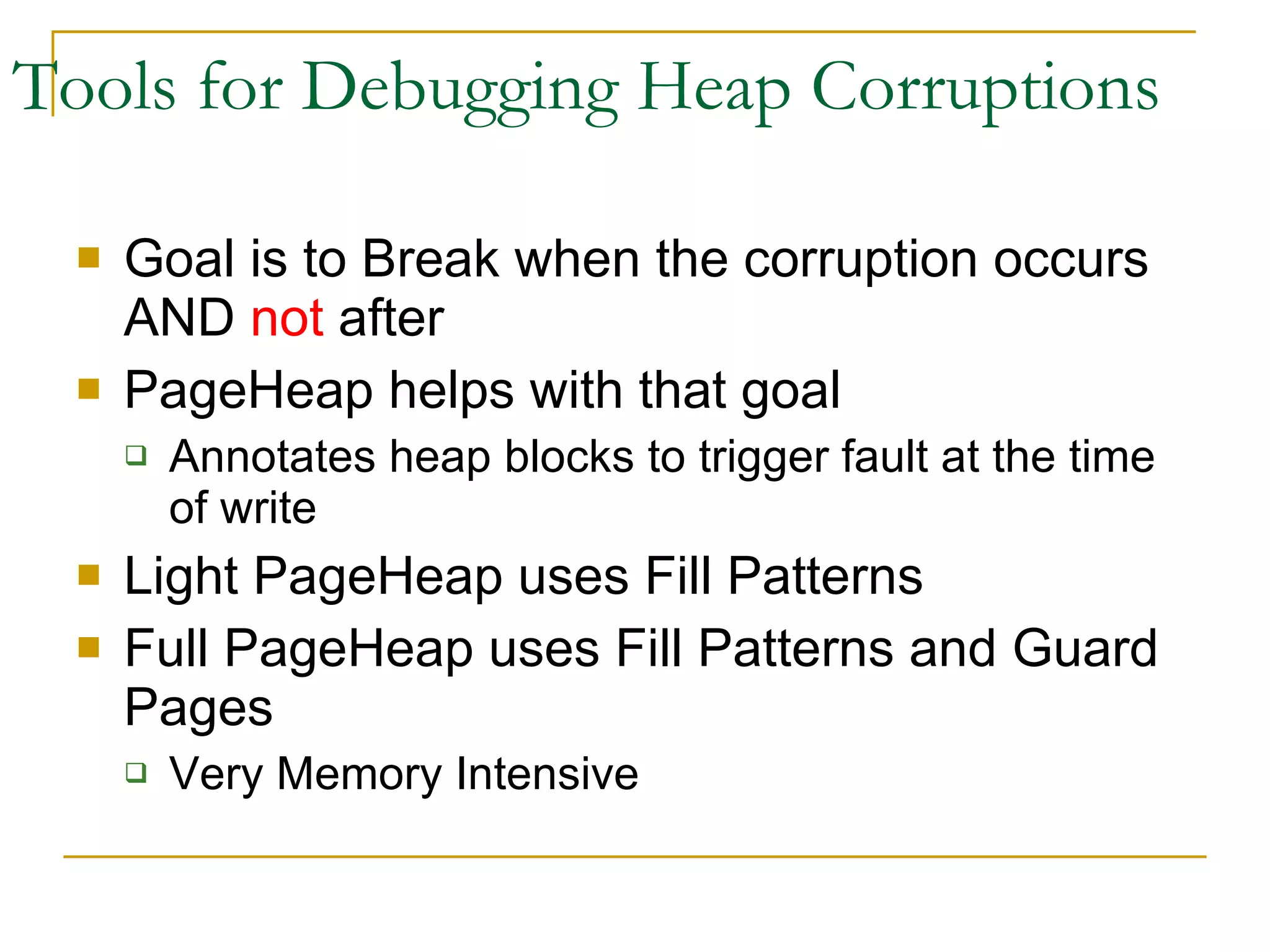 Tools for Debugging Heap Corruptions Goal is to Break when the corruption occurs AND  not  after PageHeap helps with that goal Annotates heap blocks to trigger fault at the time of write Light PageHeap uses Fill Patterns Full PageHeap uses Fill Patterns and Guard Pages Very Memory Intensive 