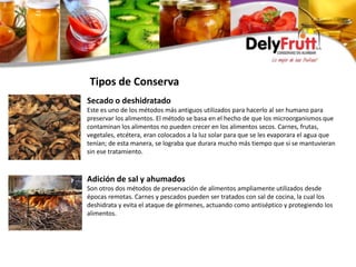 Secado o deshidratado
Este es uno de los métodos más antiguos utilizados para hacerlo al ser humano para
preservar los alimentos. El método se basa en el hecho de que los microorganismos que
contaminan los alimentos no pueden crecer en los alimentos secos. Carnes, frutas,
vegetales, etcétera, eran colocados a la luz solar para que se les evaporara el agua que
tenían; de esta manera, se lograba que durara mucho más tiempo que si se mantuvieran
sin ese tratamiento.
Adición de sal y ahumados
Son otros dos métodos de preservación de alimentos ampliamente utilizados desde
épocas remotas. Carnes y pescados pueden ser tratados con sal de cocina, la cual los
deshidrata y evita el ataque de gérmenes, actuando como antiséptico y protegiendo los
alimentos.
Tipos de Conserva
 