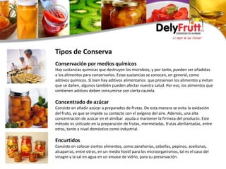 Conservación por medios químicos
Hay sustancias químicas que destruyen los microbios, y por tanto, pueden ser añadidas
a los alimentos para conservarlos. Estas sustancias se conocen, en general, como
aditivos químicos. Si bien hay aditivos alimentarios que preservan los alimentos y evitan
que se dañen, algunos también pueden afectar nuestra salud. Por eso, los alimentos que
contienen aditivos deben consumirse con cierta cautela.
Concentrado de azúcar
Consiste en añadir azúcar a preparados de frutas. De esta manera se evita la oxidación
del fruto, ya que se impide su contacto con el oxígeno del aire. Además, una alta
concentración de azúcar en el almíbar ayuda a mantener la firmeza del producto. Este
método es utilizado en la preparación de frutas, mermeladas, frutas abrillantadas, entre
otros, tanto a nivel doméstico como industrial.
Encurtidos
Consiste en colocar ciertos alimentos, como zanahorias, cebollas, pepinos, aceitunas,
alcaparras, entre otros, en un medio hostil para los microorganismos, tal es el caso del
vinagre y la sal en agua en un envase de vidrio, para su preservación.
Tipos de Conserva
 
