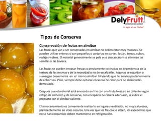 Conservación de frutas en almíbar
Las frutas que van a ser conservadas en almíbar no deben estar muy maduras. Se
pueden utilizar enteras si son pequeñas o cortarlas en partes: lascas, trozos, cubos,
rodajas y otros. El material generalmente se pela o se descascara y se eliminan las
semillas si las tuviera.
Las frutas se pueden envasar frescas o previamente cocinadas en dependencia de la
textura de las mismas y de la necesidad o no de escaldarlas. Algunas se escaldan o
sumergen brevemente en el mismo almíbar hirviendo que le servirá posteriormente
de cobertura. Pero, siempre debe evitarse el exceso de calor para no ablandarlas
demasiado.
Después que el material está envasado en frío con una fruta fresca o en caliente según
el tipo de alimento y de conserva, con el espacio de cabeza adecuado, se cubre el
producto con el almíbar caliente.
El almacenamiento es conveniente realizarlo en lugares ventilados, no muy calurosos,
preferentemente en sitios oscuros. Una vez que los frascos se abren, los excedentes que
no se han consumido deben mantenerse en refrigeración.
Tipos de Conserva
 