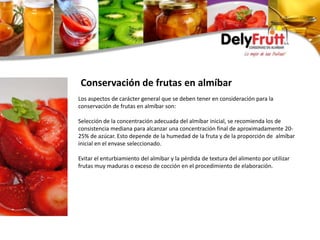 Los aspectos de carácter general que se deben tener en consideración para la
conservación de frutas en almíbar son:
Selección de la concentración adecuada del almíbar inicial, se recomienda los de
consistencia mediana para alcanzar una concentración final de aproximadamente 20-
25% de azúcar. Esto depende de la humedad de la fruta y de la proporción de almíbar
inicial en el envase seleccionado.
Evitar el enturbiamiento del almíbar y la pérdida de textura del alimento por utilizar
frutas muy maduras o exceso de cocción en el procedimiento de elaboración.
Conservación de frutas en almíbar
 