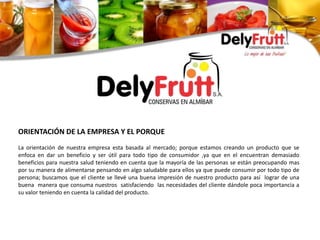 ORIENTACIÓN DE LA EMPRESA Y EL PORQUE
La orientación de nuestra empresa esta basada al mercado; porque estamos creando un producto que se
enfoca en dar un beneficio y ser útil para todo tipo de consumidor ,ya que en el encuentran demasiado
beneficios para nuestra salud teniendo en cuenta que la mayoría de las personas se están preocupando mas
por su manera de alimentarse pensando en algo saludable para ellos ya que puede consumir por todo tipo de
persona; buscamos que el cliente se llevé una buena impresión de nuestro producto para así lograr de una
buena manera que consuma nuestros satisfaciendo las necesidades del cliente dándole poca importancia a
su valor teniendo en cuenta la calidad del producto.
 
