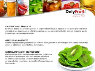 ESCOGENCIA DEL PRODUCTO
Se toma la idea de una conserva por que es un proyecto en el que se cree que es una buena propuesta en el
mercado ya que las personas se están preocupando por una buena alimentación, teniendo en cuenta que las
frutas son de gran ayuda para nuestro.
OBJETIVO DEL PRODUCTO
Resaltar las propiedades y beneficios que contiene el kiwi, por ser un producto para todo tipo de consumidor;
donde se obtiene un buen hábito de alimentación.
RAZÓN JUSTIFICACIÓN DEL PRODUCTO
Como resultado de las investigaciones realizadas, el kiwi no se
encuentra en el momento en la línea de frutas en almíbar,
de esta manera buscamos una diversidad en el entorno
de los productos, el cual posee grandes beneficios para quienes
lo consuman.
 