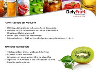 CARACTERÍSTICAS DEL PRODUCTO
• El kiwi aporta hidratos de carbono en forma de azucares.
• Contiene fibra, es recomendable en caso de estreñimiento.
• Elevada cantidad de vitamina C.
• El kiwi, tiene propiedades antioxidantes
• Evitan el daño en el DNA previniendo algunas enfermedades como el cáncer.
BENEFICIOS DEL PRODUCTO
• Evita la pérdida de aromas y sabores de las frutas
• No pierde su valor Nutricional
• La fruta es mas blanda y dulce (ideal para los niños)
• Dispone de las frutas todo el año así no este en cosecha
• Diversifica su alimentación
 
