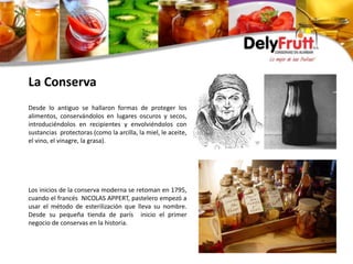 La Conserva
Desde lo antiguo se hallaron formas de proteger los
alimentos, conservándolos en lugares oscuros y secos,
introduciéndolos en recipientes y envolviéndolos con
sustancias protectoras (como la arcilla, la miel, le aceite,
el vino, el vinagre, la grasa).
Los inicios de la conserva moderna se retoman en 1795,
cuando el francés NICOLAS APPERT, pastelero empezó a
usar el método de esterilización que lleva su nombre.
Desde su pequeña tienda de parís inicio el primer
negocio de conservas en la historia.
 