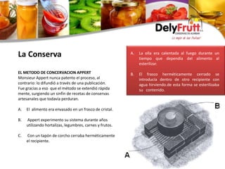La Conserva
EL METODO DE CONCERVACION APPERT
Monsieur Appert nunca patento el proceso, al
contrario: lo difundió a través de una publicación.
Fue gracias a eso que el método se extendió rápida
mente, surgiendo un sinfín de recetas de conservas
artesanales que todavía perduran.
A. El alimento era envasado en un frasco de cristal.
B. Appert experimento su sistema durante años
utilizando hortalizas, legumbres, carnes y frutos.
C. Con un tapón de corcho cerraba herméticamente
el recipiente.
A. La olla era calentada al fuego durante un
tiempo que dependía del alimento al
esterilizar.
B. El frasco herméticamente cerrado se
introducía dentro de otro recipiente con
agua hirviendo.de esta forma se esterilizaba
su contenido.
 