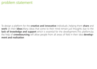 problem statement




To design a platform for the creative and innovative individuals ,helping them share and
work on their ideas.Many ideas that come to their mind remain just thoughts due to the
lack of knowledge and support which is essential for the development.This platform,by
the help of crowdsourcing will allow people from all areas of field in their idea develop-
ment and realisation
 