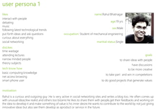 user persona 1
likes                                                                       name:Rahul Bhatnagar
interact with people
debating                                                                                 age:19 yrs
music
                                                                                          sex:Male
following latest technological trends
put forth ideas and ask questions                 occupation: Student of mechanical engineering
curious about everything
social networking                                                             maritial status:Single
disLikes
time wastage
attending lectures                                                                                                    goals
narrow minded people                                                                             to share ideas with people
theory subjects
                                                                                                           have discussions
tech know how                                                                                          to be more creative
basic computing knowledge
                                                                                     to take part and win in competetions
net access browsing
smart phone user                                                                  to do good projects that generate values


motivation

Rahul is a curious and outgoing guy .He is very active in social networking sites and writes a blog too. He often comes up
with unusual ideas,few realist and others too bizarre.He likes to share them with people,get their feedbacks and working on
the idea to develop it and make something of value is his inner desire.He wants to contribute to the world by not just giving
innovative ideas but also see them develop as aproduct or service in the future.
 