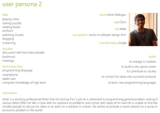 user persona 2
likes                                                                         name:Ishan Mahajan
playing chess
solving puzzles                                                                           age:22yrs
reading books
                                                                                           sex:Male
workout
watching movies                                          occupation: works in software design firm
blogging
e-learning                                                                    maritial status:Single
disLikes
discuusion with too many people
loudmusic                                                                                                                goals
meetings                                                                                                 to indulge in hobbies
tech know how                                                                                   to build a very good career
programming language                                                                                   to contribute to society
smartphone
                                                                                to convert his ideas into succesful products
tablet user
computer knowledge of high level                                                     to learn new programming languages


motivation

Ishan is a working professional.Other than his boring 9 to 5 job he is interested in programming,general problem solving in
various fields.Often he falls in love with his solutions to problems and comes with ideas of his own.He is unable to find like
minded people to discuss his ideas or to work on a solution in a team. He wishes to provide a novel solution to a social or
economic problem in the world
 
