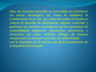 Que, los recursos naturales no renovables se consideran 
un sector estratégico, tal como lo establece la 
Constitución en su Art. 313, sobre los cuales el Estado se 
reserva el derecho de administrar, regular, controlar y 
gestionar los sectores estratégicos con los principios de 
sostenibilidad ambiental, precaución. prevención y 
eficiencia; así como también delegar de manera 
excepcional a la iniciativa privada, de conformidad 
con lo dispuesto en el artículo 316 de la Constitución de 
la República del Ecuador 
 