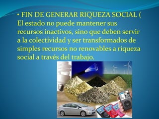 • FIN DE GENERAR RIQUEZA SOCIAL ( 
El estado no puede mantener sus 
recursos inactivos, sino que deben servir 
a la colectividad y ser transformados de 
simples recursos no renovables a riqueza 
social a través del trabajo. 
 