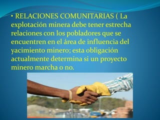 • RELACIONES COMUNITARIAS ( La 
explotación minera debe tener estrecha 
relaciones con los pobladores que se 
encuentren en el área de influencia del 
yacimiento minero; esta obligación 
actualmente determina si un proyecto 
minero marcha o no. 
 