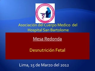 Asociación del Cuerpo Medico del
     Hospital San Bartolome

       Mesa Redonda

      Desnutrición Fetal


Lima, 15 de Marzo del 2012
 