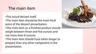 •The actual dessert itself.
•The main item should be the main focal
point of the dessert presentation.
•The main item as a finished product should
weigh between three and five ounces and
not more than 8 ounces.
•The main item should have taken longer to
prepare than any other component in the
presentation.
The main item
 