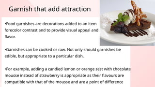 •Food garnishes are decorations added to an item
forecolor contrast and to provide visual appeal and
flavor.
•Garnishes can be cooked or raw. Not only should garnishes be
edible, but appropriate to a particular dish.
•For example, adding a candied lemon or orange zest with chocolate
mousse instead of strawberry is appropriate as their flavours are
compatible with that of the mousse and are a point of difference
Garnish that add attraction
 