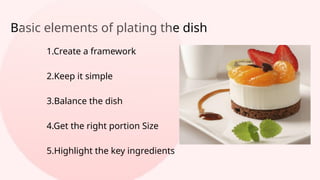Basic elements of plating the dish
1.Create a framework
2.Keep it simple
3.Balance the dish
4.Get the right portion Size
5.Highlight the key ingredients
 