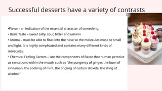 Successful desserts have a variety of contrasts
•Flavor - an indication of the essential character of something.
• Basic Taste – sweet salty, sour, bitter and umami
• Aroma – must be able to float into the nose so the molecules must be small
and light. It is highly complicated and contains many different kinds of
molecules.
• Chemical Feeling Factors – ‘are the components of flavor that human perceive
as sensations within the mouth such as “the pungency of ginger, the burn of
cinnamon, the coolong of mint, the tingling of carbon dioxide, the sting of
alcohol.”
 