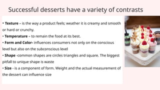 Successful desserts have a variety of contrasts
• Texture – is the way a product feels; weather it is creamy and smooth
or hard or crunchy.
• Temperature – to remain the food at its best.
• Form and Color- influences consumers not only on the conscious
level but also on the subconscious level
• Shape -common shapes are circles triangles and square. The biggest
pitfall to unique shape is waste
• Size - is a component of form. Weight and the actual measurement of
the dessert can influence size
 