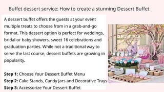 A dessert buffet offers the guests at your event
multiple treats to choose from in a grab-and-go
format. This dessert option is perfect for weddings,
bridal or baby showers, sweet 16 celebrations and
graduation parties. While not a traditional way to
serve the last course, dessert buffets are growing in
popularity.
Step 1: Choose Your Dessert Buffet Menu
Step 2: Cake Stands, Candy Jars and Decorative Trays
Step 3: Accessorize Your Dessert Buffet
Buffet dessert service: How to create a stunning Dessert Buffet
 
