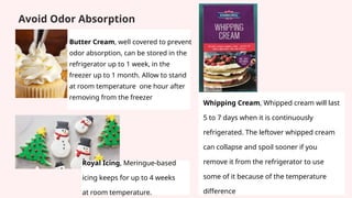 Avoid Odor Absorption
Royal Icing, Meringue-based
icing keeps for up to 4 weeks
at room temperature.
Whipping Cream, Whipped cream will last
5 to 7 days when it is continuously
refrigerated. The leftover whipped cream
can collapse and spoil sooner if you
remove it from the refrigerator to use
some of it because of the temperature
difference
Butter Cream, well covered to prevent
odor absorption, can be stored in the
refrigerator up to 1 week, in the
freezer up to 1 month. Allow to stand
at room temperature one hour after
removing from the freezer
 