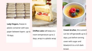 Lady Fingers, freeze in
plastic container with wax
paper between layers up to
10 days.
Chiffon cake will keep at a
room temperature up to 2
days, wrap in a plastic wrap
Cream brullee, the custard
can be refrigeratedb up to 2
days; just before serving
cover with sugar and
blowtorch to a rich dark
brown
 