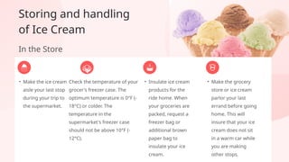 • Make the ice cream
aisle your last stop
during your trip to
the supermarket.
• Make the grocery
store or ice cream
parlor your last
errand before going
home. This will
insure that your ice
cream does not sit
in a warm car while
you are making
other stops.
• Insulate ice cream
products for the
ride home. When
your groceries are
packed, request a
freezer bag or
additional brown
paper bag to
insulate your ice
cream.
Storing and handling
of Ice Cream
In the Store
Check the temperature of your
grocer's freezer case. The
optimum temperature is 0°F (-
18°C) or colder. The
temperature in the
supermarket's freezer case
should not be above 10°F (-
12°C).
 
