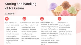 • Do not allow ice
cream to repeatedly
soften and re-
freeze. When ice
cream's small ice
crystals melt and re-
freeze, they can
eventually turn into
large, unpalatable
lumps.
• Don't store ice
cream alongside
uncovered foods;
odors may
penetrate ice cream
and affect its flavor.
• Keep the ice cream
container lid tightly closed
when storing in the freezer
to reduce the formation of
ice crystals. Once you’ve
opened the container, you
can press a piece of plastic
wrap or waxed paper
directly on the surface of the
ice cream before replacing
Storing and handling
of Ice Cream
At Home
• Store ice cream in the main
part of the freezer. Do not
store ice cream in the
freezer door, where ice
cream can be subject to
more fluctuating
temperatures since the
door is repeatedly open and
shut.
 