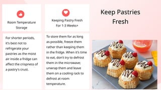 For shorter periods,
it's best not to
refrigerate your
pastries as the moist
air inside a fridge can
affect the crispness of
a pastry's crust.
Room Temperature
Storage
Keeping Pastry Fresh
For 1-3 Weeks+
To store them for as long
as possible, freeze them
rather than keeping them
in the fridge. When it's time
to eat, don't try to defrost
them in the microwave;
unwrap them and leave
them on a cooling rack to
defrost at room
temperature.
Keep Pastries
Fresh
 