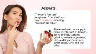 Desserts
The word "dessert"
originated from the French
word desservir, meaning
"to clear the table".
The term dessert can apply to
many sweets, such as biscuits,
cakes, cookies, custards,
gelatins, ice creams, pastries,
pies, puddings, macaroons,
sweet soups, tarts, and fruit
salad.
 