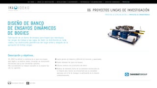 IK4-IDEKO | LÍNEAS DE INVESTIGACIÓN | INSTALACIONES Y EQUIPAMIENTO | REFERENCIAS Y COLABORACIONES | SERVICIOS AVANZADOS | PROYECTOS 
IDEKO 
Diseño de banco 
de ensayos dinámicos 
de bogies 
Fabricación de un banco de ensayos para bogies que reproduzca 
las cargas de trabajo y sea capaz de medir su distribución en cada 
rueda y las distorsiones geométricas del bogie antes y después de la 
aplicación de dichas cargas. 
Descripción y objetivos... 
IK4-IDEKO ha definido la mecánica de un banco de ensayos 
para bogies y su posterior diseño, incluyendo las simulaciones 
estructurales que se han considerado oportunas. 
Más concretamente los trabajos realizados en el proyecto han 
sido los siguientes. 
Descargar catálogo VER VÍDEO 
06. PROYECTOS lineas de investigación 
Layout general de máquina y definición de funciones y capacidades. 
Diseño detallado del banco de ensayos. 
Cálculos estáticos de la estructura del banco 
Modelos de elementos finitos de los elementos estructurales de 
la máquina para realizar las simulaciones que se consideren 
oportunas con el fin de conseguir la optimización de la relación 
coste/prestaciones. 
proyectos de especialización | proyectos de transferencia 
 