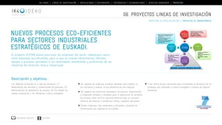 IK4-IDEKO | LÍNEAS DE INVESTIGACIÓN | INSTALACIONES Y EQUIPAMIENTO | REFERENCIAS Y COLABORACIONES | SERVICIOS AVANZADOS | PROYECTOS 
IDEKO 
Nuevos procesos Eco-Eficientes 
para sectores industriales 
estratégicos de Euskadi. 
El proyecto ECOFAB busca posicionar las empresas del sector metalúrgico vasco 
como empresas eco-eficientes, para lo que se crearán herramientas, métodos, 
equipos y procesos ajustables a las necesidades ambientales y productivas de las 
industrias de fundición, forja y mecanizado. 
Descripción y objetivos... 
Los objetivos se dividen en 4 ejes de actuación: (1) 
Modelización eco-eficiente y sostenibilidad de procesos, (2) 
Monitorización de parámetros de proceso, (3) Eco-diseño de 
medios productivos y (4), Eficiencia y ahorro energético. 
Descargar catálogo VER VÍDEO 
06. PROYECTOS lineas de investigación 
Ser capaces de modelizar procesos teniendo como objetivo la 
eco-eficiencia y evaluar la eco-eficiencia de una máquina. 
Ser capaces de monitorizar parámetros de proceso, desarrollando 
e integrando software y hardware para la adquisición de variables 
de proceso, tales como el consumo eléctrico total, el consumo 
eléctrico de módulos o periféricos críticos, caudales, emisiones… 
Diseñar máquinas más sostenibles y eficientes y disponer de 
herramientas que soporten el eco-diseño. 
proyectos de especialización | proyectos de transferencia 
Y por último buscar soluciones para incrementar la eficiencia de los 
procesos, que conlleven un ahorro energético o mejora de impacto 
ambiental. 
 