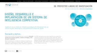 IK4-IDEKO | LÍNEAS DE INVESTIGACIÓN | INSTALACIONES Y EQUIPAMIENTO | REFERENCIAS Y COLABORACIONES | SERVICIOS AVANZADOS | PROYECTOS 
IDEKO 
Diseño, desarrollo e 
implantación de un sistema de 
inteligencia competitiva 
Implantación de un sistema de inteligencia estratégica IDK Intelligence Suite, que 
consiste en parte metodológica y una plataforma de software de soporte 
Descripción y objetivos... 
Proporcionar al cliente una herramienta que le suministre información 
relevante que les permita replantear y reorientar la estrategia, y tomar 
decisiones con garantías. 
Dotar a la empresa de un sistema de Inteligencia Competitiva que 
vigile, analice y decida, de forma que puedan tomarse decisiones 
estratégicas capaces de generar ventaja competitiva a la empresa. 
Descargar catálogo VER VÍDEO 
06. PROYECTOS lineas de investigación 
IK4-IDEKO ya dispone de una larga trayectoria en el campo de la 
inteligencia competitiva, que lleva aplicando desde hace muchos 
años en DanobatGroup y que posteriormente ha sido extendo a otras 
empresas como por ejemplo corporacion MONDRAGON, Fagor Arrasate, 
a traves de Koniker. Orona, Alkorta Forging Group y la Corporación 
Patricio Etxeberria entre otros. 
proyectos de especialización | proyectos de transferencia 
 