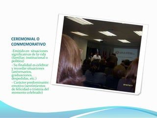 CEREMONIAL O
CONMEMORATIVO
-Emitido en situaciones
significativas de la vida
(familiar, institucional o
política)
- Su finalidad es celebrar
y recordar situaciones
(aniversarios,
graduaciones,
despedidas, etc.)
- Carácter predominante:
emotivo (sentimientos
de felicidad o tristeza del
momento celebrado)
 