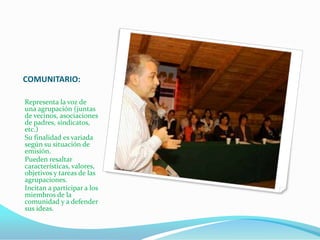 COMUNITARIO:

Representa la voz de
una agrupación (juntas
de vecinos, asociaciones
de padres, sindicatos,
etc.)
Su finalidad es variada
según su situación de
emisión.
Pueden resaltar
características, valores,
objetivos y tareas de las
agrupaciones.
Incitan a participar a los
miembros de la
comunidad y a defender
sus ideas.
 