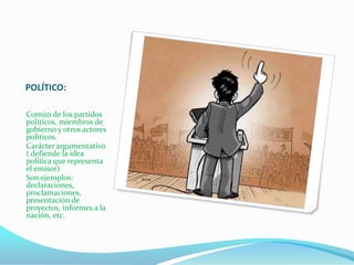 POLÍTICO:

Común de los partidos
políticos, miembros de
gobierno y otros actores
políticos.
Carácter argumentativo
( defiende la idea
política que representa
el emisor)
Son ejemplos:
declaraciones,
proclamaciones,
presentación de
proyectos, informes a la
nación, etc.
 