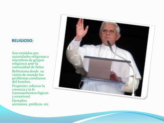 RELIGIOSO:

Son emitidos por
autoridades religiosas o
miembros de grupos
religiosos ante la
comunidad de fieles.
Reflexiona desde su
visión de mundo los
problemas cotidianos
del hombre.
Propósito: reforzar la
creencia y la fe
(razonamientos lógicos
y emotivos)
Ejemplos:
sermones, prédicas, etc.
 