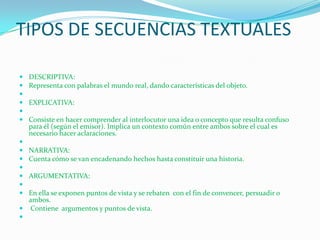 TIPOS DE SECUENCIAS TEXTUALES

   DESCRIPTIVA:
   Representa con palabras el mundo real, dando características del objeto.

   EXPLICATIVA:

   Consiste en hacer comprender al interlocutor una idea o concepto que resulta confuso
    para él (según el emisor). Implica un contexto común entre ambos sobre el cual es
    necesario hacer aclaraciones.

   NARRATIVA:
   Cuenta cómo se van encadenando hechos hasta constituir una historia.

   ARGUMENTATIVA:

 En ella se exponen puntos de vista y se rebaten con el fin de convencer, persuadir o
  ambos.
 Contiene argumentos y puntos de vista.

 