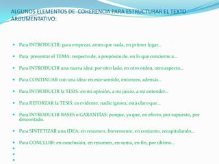 ALGUNOS ELEMENTOS DE COHERENCIA PARA ESTRUCTURAR EL TEXTO
ARGUMENTATIVO:



 Para INTRODUCIR: para empezar, antes que nada, en primer lugar…

 Para presentar el TEMA: respecto de, a propósito de, en lo que concierne a…

 Para INTRODUCIR una nueva idea: por otro lado, en otro orden, otro aspecto…

 Para CONTINUAR con una idea: en este sentido, entonces, además…

 Para INTRODUCIR la TESIS: en mi opinión, a mi juicio, a mi entender…

 Para REFORZAR la TESIS: es evidente, nadie ignora, está claro que…

 Para INTRODUCIR BASES o GARANTÍAS: porque, ya que, en efecto, por supuesto, por
  descontado.

 Para SINTETIZAR una IDEA: en resumen, brevemente, en conjunto, recapitulando…

 Para CONCLUIR: en conclusión, en resumen, en suma, en fin, por último…



 