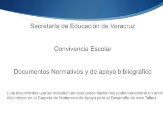 Secretaría de Educación de Veracruz
Convivencia Escolar
Documentos Normativos y de apoyo bibliográfico
(Los documentos que se muestran en esta presentación los podrán encontrar en archiv
electrónico en la Carpeta de Materiales de Apoyo para el Desarrollo de este Taller)
 