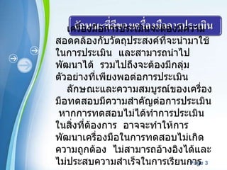 เครื่องมือการประเมินจะต้องมีความสอดคล้องกับวัตถุประสงค์ที่จะนำมาใช้ในการประเมิน  และสามารถนำไปพัฒนาได้  รวมไปถึงจะต้องมีกลุ่มตัวอย่างที่เพียงพอต่อการประเมิน ลักษณะและความสมบูรณ์ของเครื่องมือทดสอบมีความสำคัญต่อการประเมิน  หากการทดสอบไม่ได้ทำการประเมินในสิ่งที่ต้องการ  อาจจะทำให้การพัฒนาเครื่องมือในการทดสอบไม่เกิดความถูกต้อง  ไม่สามารถอ้างอิงได้และไม่ประสบความสำเร็จในการเรียนการสอน 