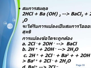 สมการสมดุล  2HCl + Ba (OH)  2  --> BaCl 2  + 2H 2 O จะได้รับการแปลงเป็นสมการไอออนสุทธิ  การแปลงข้อใดจะถูกต้อง a. 2Cl  - + 2OH  -  -->  BaCl b. 2H  +  + 2OH  -  --> 2H 2 O   c. 2H  +  + 2Cl  -  + Ba 2  + + 2OH  -  --> Ba 2 +  + 2Cl  -  + 2H 2 O  d. Ba 2+  --> 2Cl  –   เขียนกฎที่คุณใช้เพื่อหาคำตอบลง ด้านล่าง 