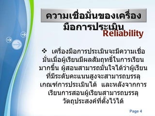 เครื่องมือการประเมินจะมีความเชื่อมั่นเมื่อผู้เรียนมีผลสัมฤทธิ์ในการเรียนมากขึ้น ผู้สอนสามารถมั่นใจได้ว่าผู้เรียนที่มีระดับคะแนนสูงจะสามารถบรรลุเกณฑ์การประเมินได้  และหลังจากการเรียนการสอนผู้เรียนสามารถบรรลุวัตถุประสงค์ที่ตั้งไว้ได้ Reliability   ความเชื่อมั่นของเครื่องมือการประเมิน 