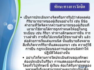 เป็นการประเมินทางจิตหรือการรับรู้ว่าส่งผลต่อกิริยามารยาทของผู้เรียนอย่างไร เช่น มีข้อคำถามที่วัดจิตจากความสามารถของผู้เรียนที่เอามาใช้ภายใต้การถูกกำหนดให้อยู่ในกฎ ระเบียบ เช่น กิริยา ท่าทางลักษณะการยืน การวางลำตัว การถือไม้เทนนิสให้ขนานลำตัว แล้วต่อด้วยการเริ่มเล่นเทนนิส นั้นอธิบายถึงหลายสิ่งที่เกิดจากกิริยาที่แสดงออกมา เช่น ความรู้วิธีการยืน กฎระเบียบของการเล่นเทนนิสทำให้ปฏิบัติได้อย่างนั้น อย่างไรก็ตามการวัดประเมินส่วนของทักษะ ต้องประเมินในกิริยา การแสดงออกที่แตกต่าง โดยทั่วไปทักษะนี้ ผู้เรียน ต้องได้รับการทดลองหลายครั้งถึงจะสามารถนำผลมาประเมินเพื่อทราบถึงจิตผู้เรียนได้  การนำรายการตรวจสอบมาใช้หรือการให้คะแนนมักจะถูกใช้ในการประเมินผู้เรียน ตัวอย่างเช่น คะแนนข้างล่างนี้มีที่มาจาก ริค  (2528)  วิเคราะห์ทักษะจากการเล่นบาสเกตบอลลงห่วง 