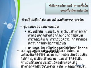 เครื่องมือไม่สอดคล้องกับการประเมิน รูปแบบของแบบทดสอบ  แบบปรนัย  แบบจับคู่  ผู้เรียนสามารถเดาคำตอบจากตัวเลือกได้ง่ายกว่ารูปแบบการตอบสั้น ๆ  การเรียงความ การจำลองสถานการณ์หรือการปฏิบัติ  แบบถูก - ผิด เป็นข้อสอบที่ผู้เรียนมีโอกาสเดาได้  50/50  เท่ากัน  ความยาวของเครื่องมือที่ให้ความชัดเจน  เครื่องมือที่ใช้มีจำนวนรายการประเมินน้อยเกินไปที่จะประเมินเป้าหมาย  แนะนำให้ใช้เป็นจำนวนคี่ในการประเมินวัตถุประสงค์เพื่อสามารถตัดสินใจได้ง่าย  เช่น  ผลออกสองในสาม หรือ  5  ใน  7  ข้อ 