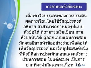 เมื่อเข้าใจประเภทของการประเมินผลการเรียนโดยใช้วัตถุประสงค์อธิบาย จำสามารถกำหนดรูปแบบหัวข้อได้ ก็สามารถเริ่มเขียน ตามหัวข้อนั้นได้ ผู้ออกแบบแผนการสอนมักจะอธิบายหัวข้ออย่างง่ายเพื่อสื่อให้เห็นวัตถุประสงค์ และวัตถุประสงค์หนึ่งที่พึงมีคือการประเมินก่อนและหลังการเรียนการสอน ในแต่ละบท เป็นการยากที่จะจำกัดเฉพาะเนื้อหาให้ครอบคลุมทั้งหมด และส่วนใหญ่มักจะเอาหัวข้อง่ายๆ ไว้ก่อนแล้วจะเริ่มยากทีหลังเพื่อจะเพิ่มเติมความรู้และการให้ระดับความยาก 