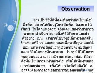Observation อาจเป็นวิธีที่ดีที่สุดเพื่อดูว่านักเรียนพึงมีสิ่งที่เราอยากให้เรียนรู้ในระดับที่เราต้องการให้เรียนรู้  ในโลกแห่งความจริงและแสดงว่าสามารถพวกเขาดำเนินการตามสิ่งที่ได้รับการแนะนำ  ตัวอย่าง  เช่น  เราอาจใช้ช่างอิเล็กทรอนิกส์ในร้านซ่อมทีวี   VCR   และบอกเธอเพื่อหาปัญหาและวิธีซ่อม แล้วเราจะยืนยันว่าผู้เรียนจริงจะพบปัญหาและแก้ไขในทางที่เหมาะสม  ในกรณีนี้ใช้ในการทดสอบของเราอาจจะมีรายการตรวจสอบ ที่มีทุกสิ่งที่ผู้เรียนควรจะทำอย่างไร  เพื่อให้เพียงพอต่อการซ่อมแซม   VCR   เพื่อให้การวัดที่เชื่อถือได้  เราอาจจะต้องการดูว่าเธอสามารถซ่อมแซมได้   แต่ไม่น่าที่เราจะพบจำนวนเพียงพอ   VCRs  กับปัญหาที่เหมาะสมและในปริมาณที่เพียงพอที่จะประเมินผู้เรียนทั้งหมด แม้ว่าเราจะได้พบกับปัญหา 